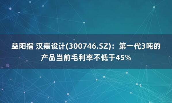 益阳指 汉嘉设计(300746.SZ)：第一代3吨的产品当前毛利率不低于45%