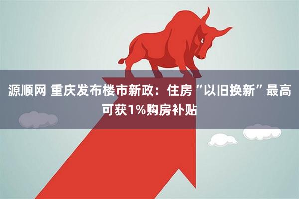源顺网 重庆发布楼市新政：住房“以旧换新”最高可获1%购房补贴