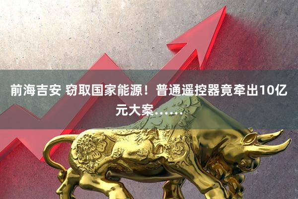 前海吉安 窃取国家能源！普通遥控器竟牵出10亿元大案……
