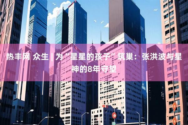 热丰网 众生 | 为“星星的孩子”筑巢：张洪波与星神的8年守望