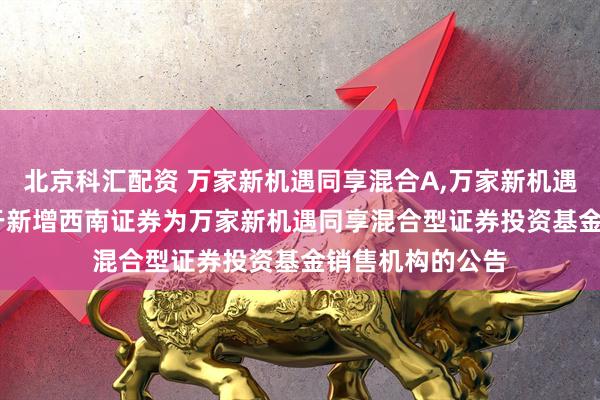 北京科汇配资 万家新机遇同享混合A,万家新机遇同享混合C: 关于新增西南证券为万家新机遇同享混合型证券投资基金销售机构的公告