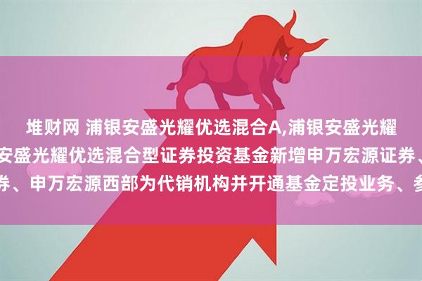 堆财网 浦银安盛光耀优选混合A,浦银安盛光耀优选混合C: 关于浦银安盛光耀优选混合型证券投资基金新增申万宏源证券、申万宏源西部为代销机构并开通基金定投业务、参加其费率优惠活动的公告
