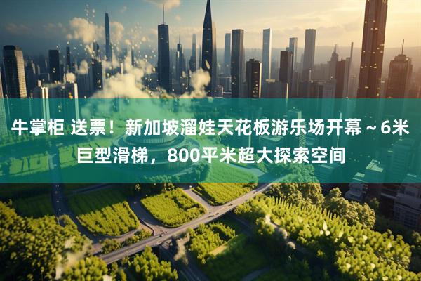 牛掌柜 送票！新加坡溜娃天花板游乐场开幕～6米巨型滑梯，800平米超大探索空间