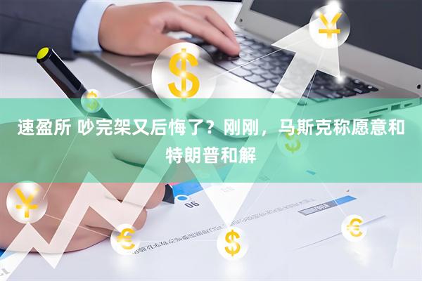 速盈所 吵完架又后悔了？刚刚，马斯克称愿意和特朗普和解