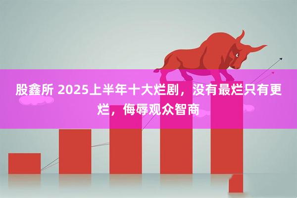 股鑫所 2025上半年十大烂剧，没有最烂只有更烂，侮辱观众智商