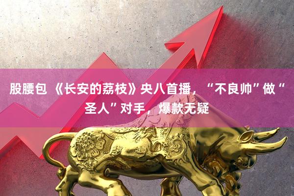 股腰包 《长安的荔枝》央八首播，“不良帅”做“圣人”对手，爆款无疑