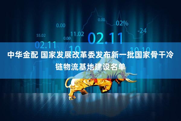 中华金配 国家发展改革委发布新一批国家骨干冷链物流基地建设名单