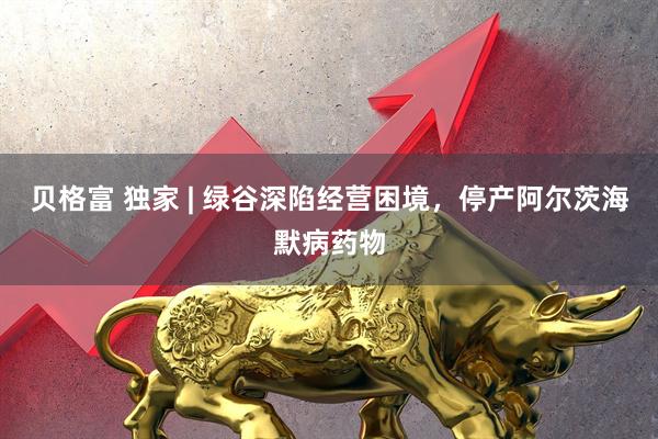 贝格富 独家 | 绿谷深陷经营困境，停产阿尔茨海默病药物