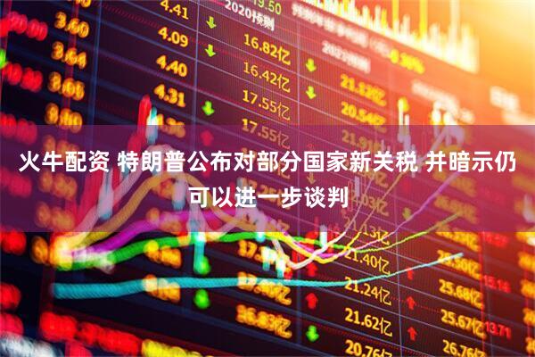火牛配资 特朗普公布对部分国家新关税 并暗示仍可以进一步谈判