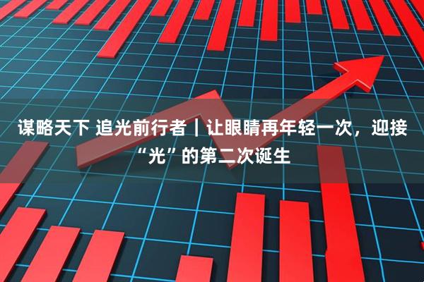 谋略天下 追光前行者｜让眼睛再年轻一次，迎接“光”的第二次诞生