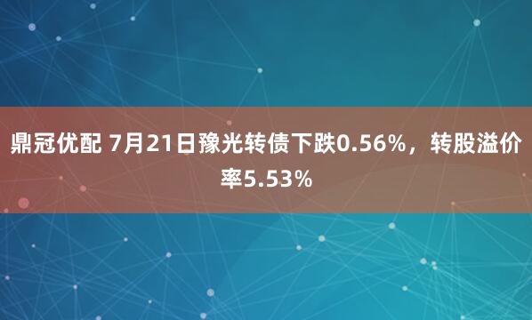 鼎冠优配 7月21日豫光转债下跌0.56%，转股溢价率5.53%