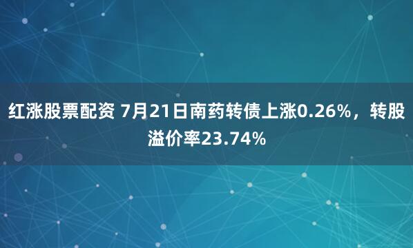 红涨股票配资 7月21日南药转债上涨0.26%，转股溢价率23.74%