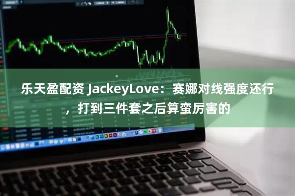 乐天盈配资 JackeyLove：赛娜对线强度还行，打到三件套之后算蛮厉害的