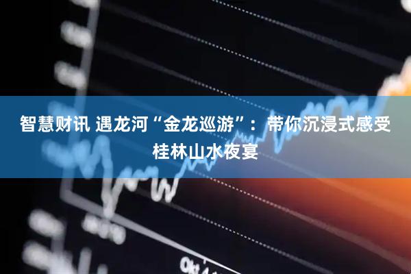 智慧财讯 遇龙河“金龙巡游”：带你沉浸式感受桂林山水夜宴