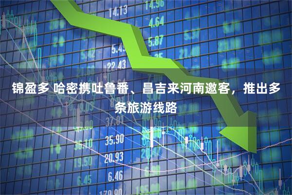 锦盈多 哈密携吐鲁番、昌吉来河南邀客，推出多条旅游线路
