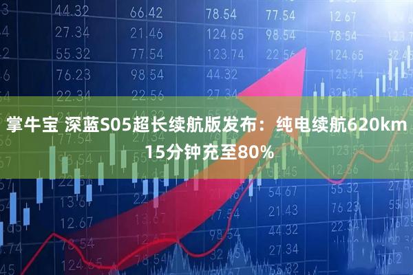 掌牛宝 深蓝S05超长续航版发布：纯电续航620km 15分钟充至80%