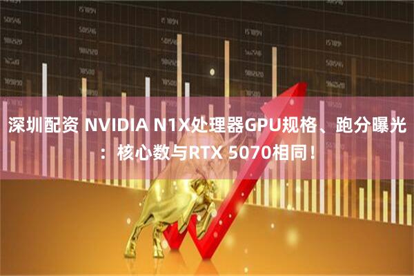 深圳配资 NVIDIA N1X处理器GPU规格、跑分曝光：核心数与RTX 5070相同！