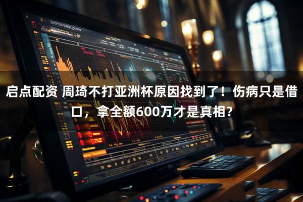 启点配资 周琦不打亚洲杯原因找到了！伤病只是借口，拿全额600万才是真相？
