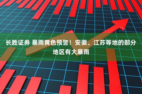 长胜证券 暴雨黄色预警！安徽、江苏等地的部分地区有大暴雨