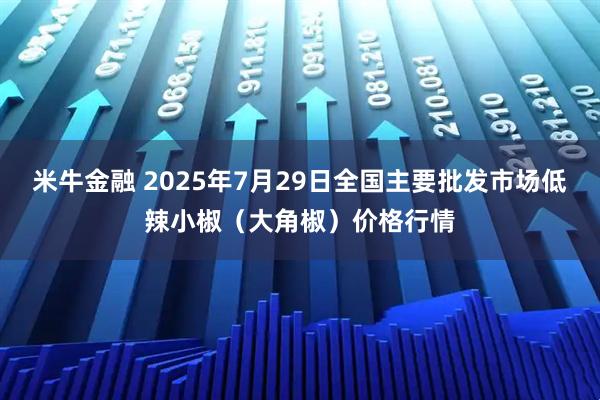 米牛金融 2025年7月29日全国主要批发市场低辣小椒（大角椒）价格行情