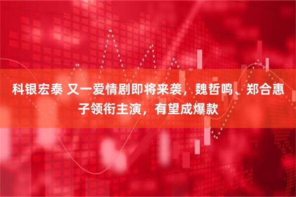 科银宏泰 又一爱情剧即将来袭，魏哲鸣、郑合惠子领衔主演，有望成爆款