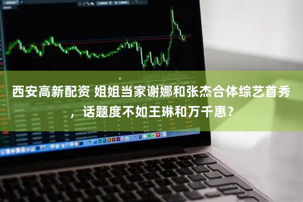 西安高新配资 姐姐当家谢娜和张杰合体综艺首秀，话题度不如王琳和万千惠？