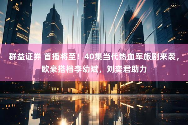 群益证券 首播将至！40集当代热血军旅剧来袭，欧豪搭档李幼斌，刘奕君助力