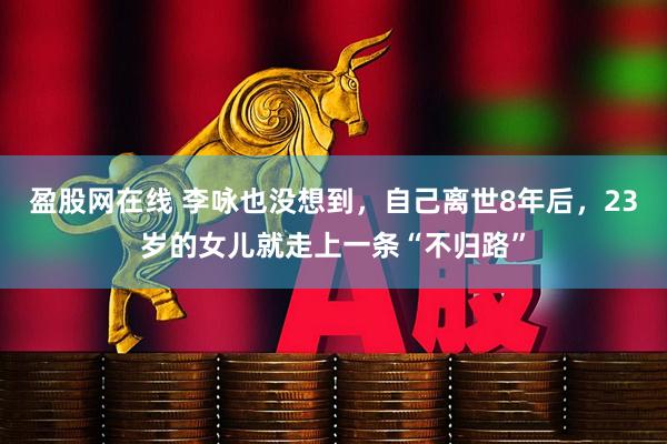 盈股网在线 李咏也没想到，自己离世8年后，23岁的女儿就走上一条“不归路”