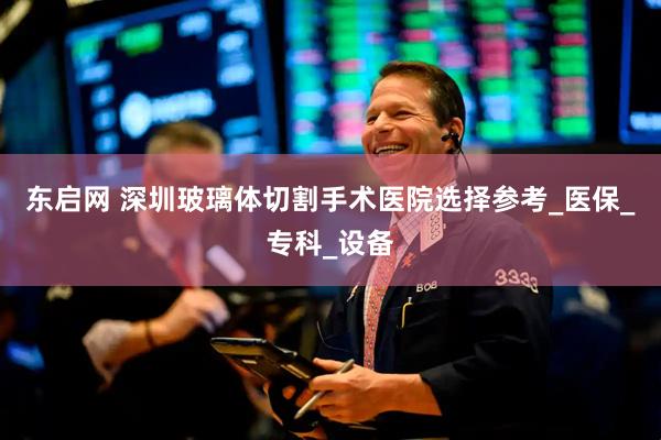 东启网 深圳玻璃体切割手术医院选择参考_医保_专科_设备