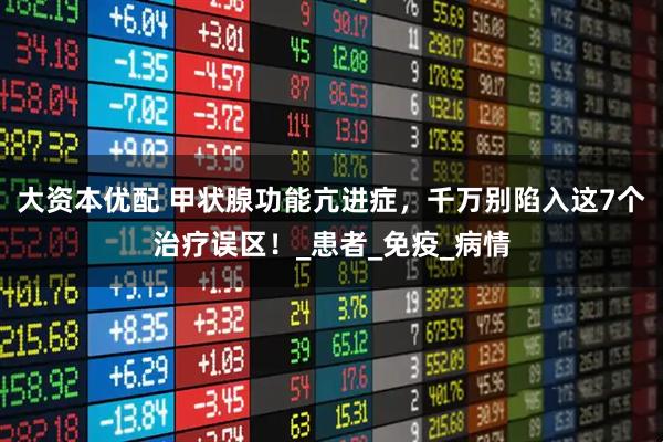 大资本优配 甲状腺功能亢进症，千万别陷入这7个治疗误区！_患者_免疫_病情