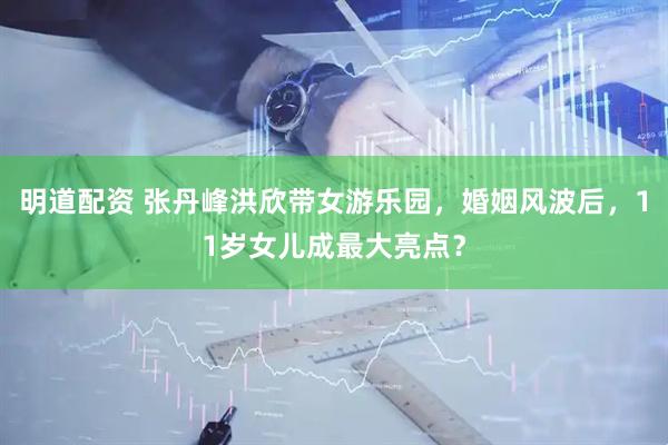 明道配资 张丹峰洪欣带女游乐园，婚姻风波后，11岁女儿成最大亮点？
