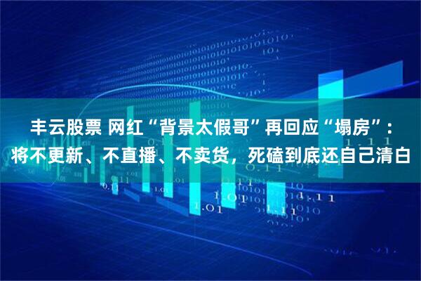 丰云股票 网红“背景太假哥”再回应“塌房”：将不更新、不直播、不卖货，死磕到底还自己清白