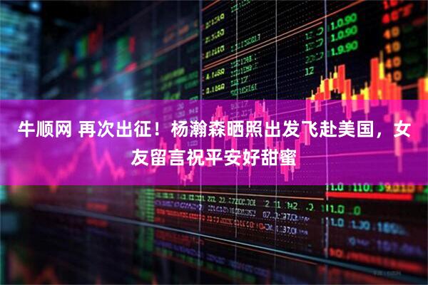 牛顺网 再次出征！杨瀚森晒照出发飞赴美国，女友留言祝平安好甜蜜