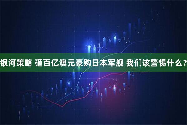 银河策略 砸百亿澳元豪购日本军舰 我们该警惕什么？