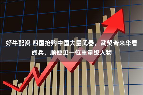 好牛配资 四国抢购中国大量武器，武契奇来华看阅兵，顺便见一位重量级人物
