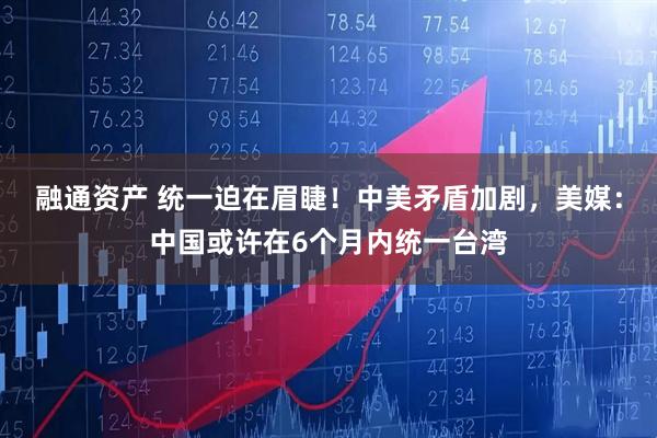融通资产 统一迫在眉睫！中美矛盾加剧，美媒：中国或许在6个月内统一台湾