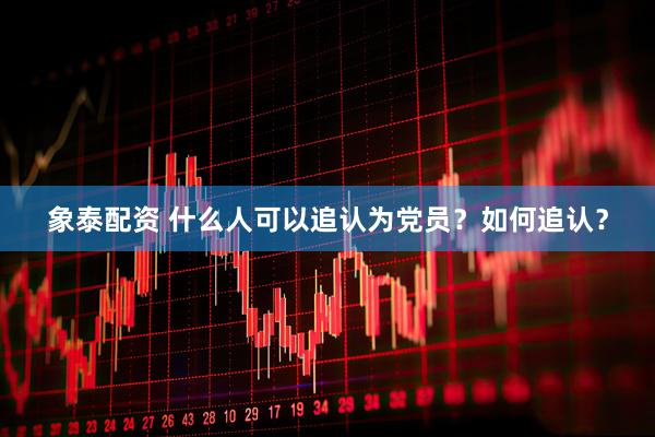 象泰配资 什么人可以追认为党员？如何追认？