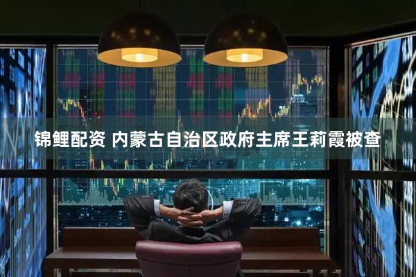 锦鲤配资 内蒙古自治区政府主席王莉霞被查