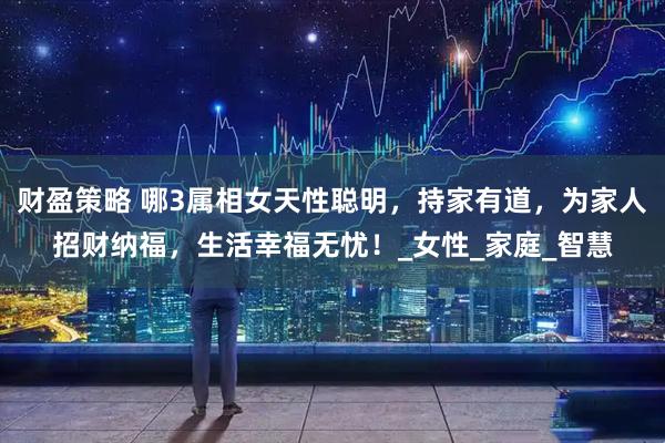 财盈策略 哪3属相女天性聪明，持家有道，为家人招财纳福，生活幸福无忧！_女性_家庭_智慧