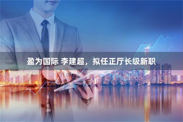 盈为国际 李建超，拟任正厅长级新职
