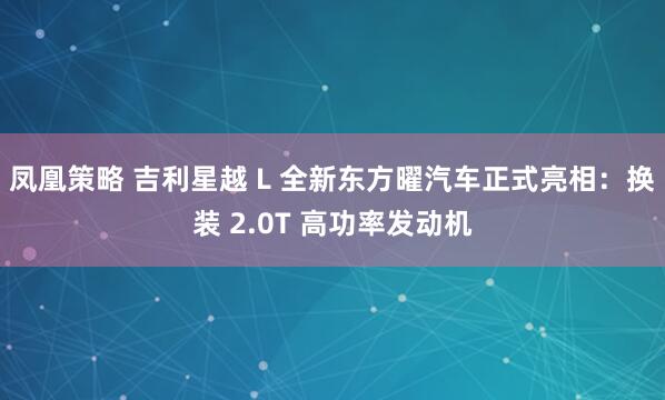 凤凰策略 吉利星越 L 全新东方曜汽车正式亮相：换装 2.0T 高功率发动机