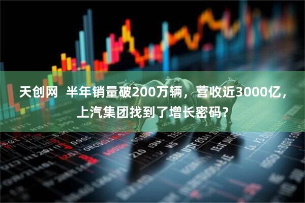 天创网  半年销量破200万辆，营收近3000亿，上汽集团找到了增长密码？