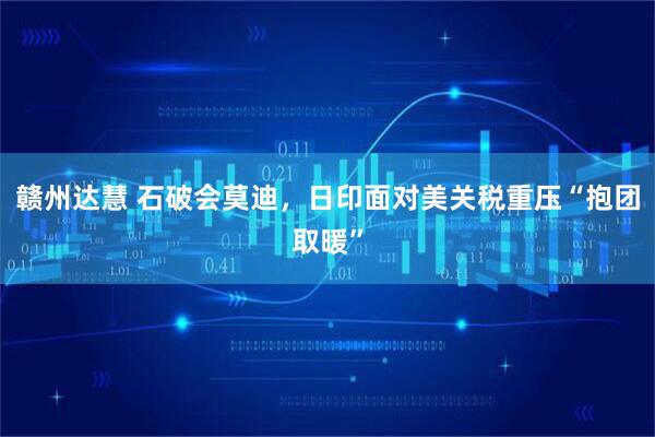赣州达慧 石破会莫迪，日印面对美关税重压“抱团取暖”