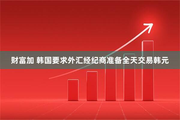 财富加 韩国要求外汇经纪商准备全天交易韩元