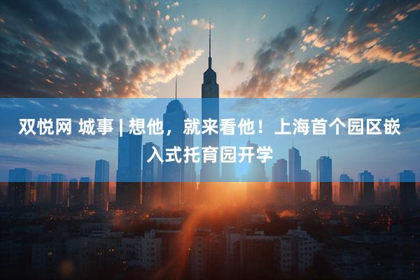 双悦网 城事 | 想他，就来看他！上海首个园区嵌入式托育园开学