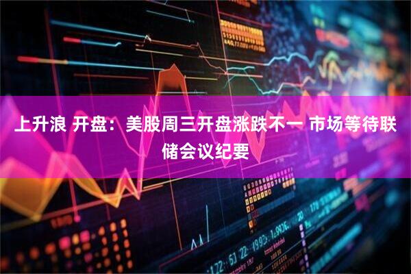 上升浪 开盘：美股周三开盘涨跌不一 市场等待联储会议纪要