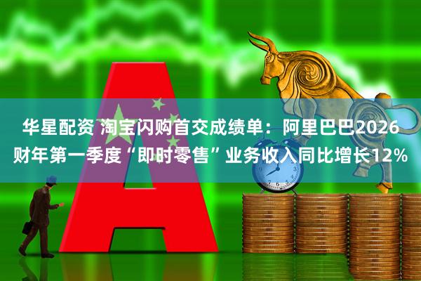 华星配资 淘宝闪购首交成绩单：阿里巴巴2026财年第一季度“即时零售”业务收入同比增长12%