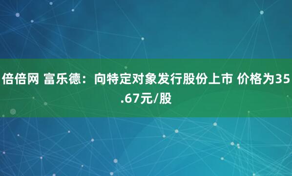 倍倍网 富乐德：向特定对象发行股份上市 价格为35.67元/股