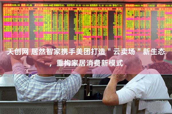 天创网 居然智家携手美团打造＂云卖场＂新生态，重构家居消费新模式