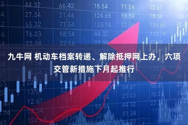 九牛网 机动车档案转递、解除抵押网上办，六项交管新措施下月起推行